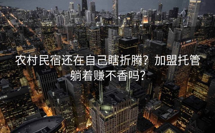 农村民宿还在自己瞎折腾？加盟托管躺着赚不香吗？
